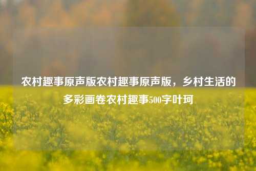 农村趣事原声版农村趣事原声版，乡村生活的多彩画卷农村趣事500字叶珂