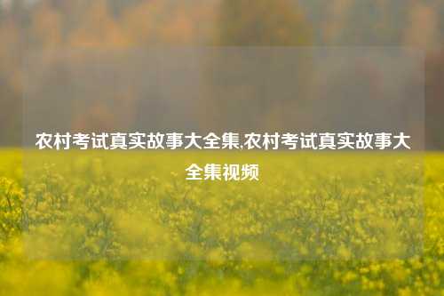 农村考试真实故事大全集,农村考试真实故事大全集视频