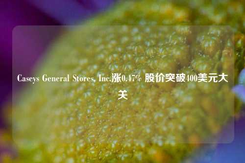 Caseys General Stores, Inc.涨0.47% 股价突破400美元大关