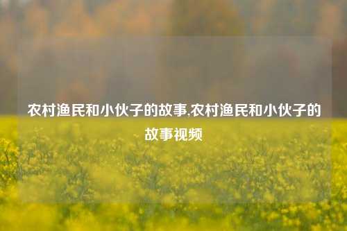 农村渔民和小伙子的故事,农村渔民和小伙子的故事视频