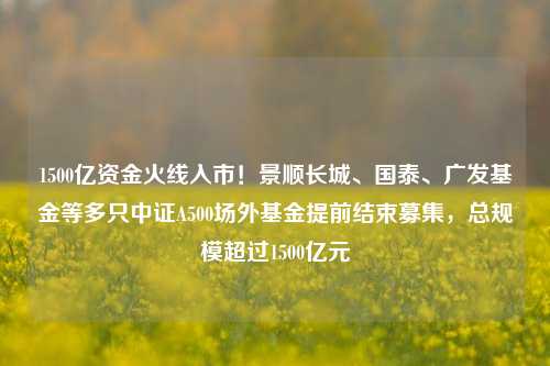 1500亿资金火线入市！景顺长城、国泰、广发基金等多只中证A500场外基金提前结束募集，总规模超过1500亿元