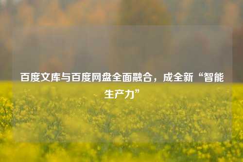 百度文库与百度网盘全面融合，成全新“智能生产力”