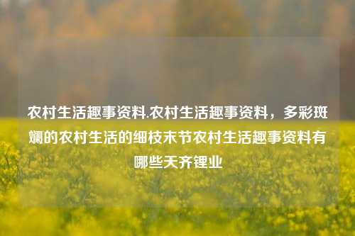 农村生活趣事资料.农村生活趣事资料，多彩斑斓的农村生活的细枝末节农村生活趣事资料有哪些天齐锂业