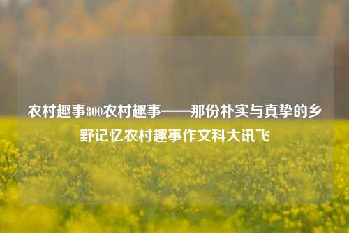 农村趣事800农村趣事——那份朴实与真挚的乡野记忆农村趣事作文科大讯飞