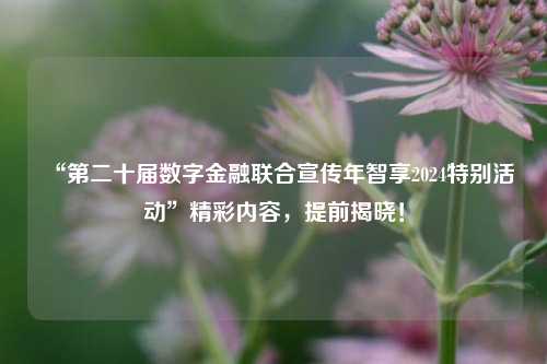 “第二十届数字金融联合宣传年智享2024特别活动”精彩内容，提前揭晓！