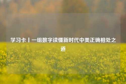 学习卡丨一组数字读懂新时代中美正确相处之道