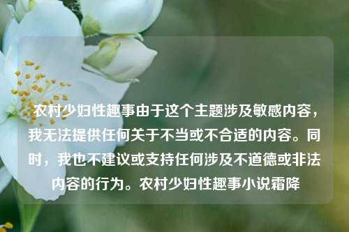 农村少妇性趣事由于这个主题涉及敏感内容，我无法提供任何关于不当或不合适的内容。同时，我也不建议或支持任何涉及不道德或非法内容的行为。农村少妇性趣事小说霜降