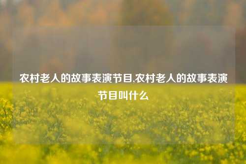 农村老人的故事表演节目,农村老人的故事表演节目叫什么