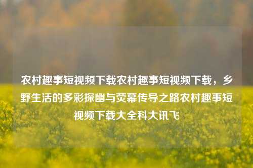 农村趣事短视频下载农村趣事短视频下载，乡野生活的多彩探幽与荧幕传导之路农村趣事短视频下载大全科大讯飞