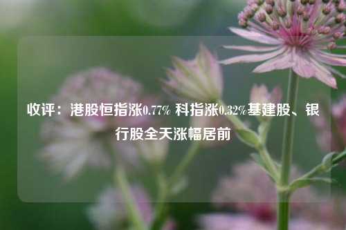 收评：港股恒指涨0.77% 科指涨0.32%基建股、银行股全天涨幅居前