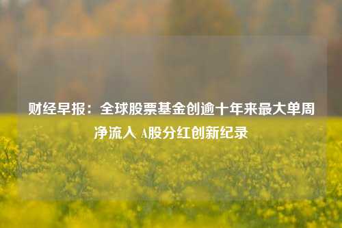 财经早报：全球股票基金创逾十年来最大单周净流入 A股分红创新纪录