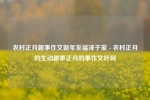 农村正月趣事作文新年至福泽于家 - 农村正月的生动趣事正月的事作文叶珂