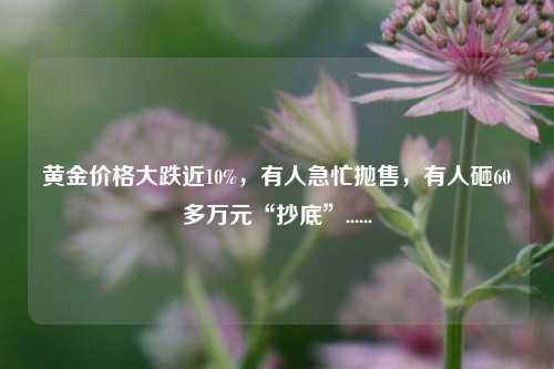 黄金价格大跌近10%，有人急忙抛售，有人砸60多万元“抄底”......