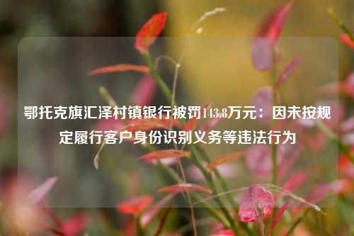 鄂托克旗汇泽村镇银行被罚143.8万元：因未按规定履行客户身份识别义务等违法行为