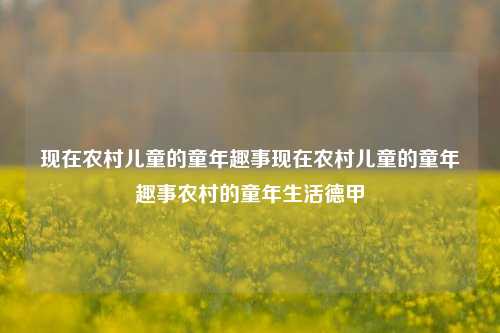 现在农村儿童的童年趣事现在农村儿童的童年趣事农村的童年生活德甲