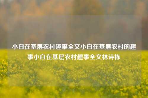 小白在基层农村趣事全文小白在基层农村的趣事小白在基层农村趣事全文林诗栋