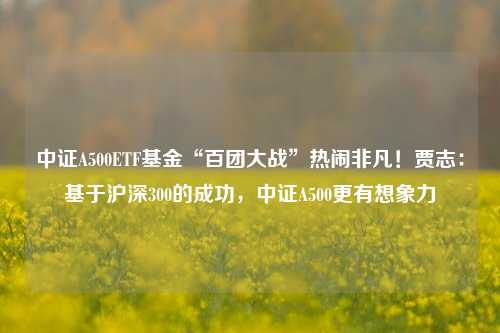 中证A500ETF基金“百团大战”热闹非凡！贾志：基于沪深300的成功，中证A500更有想象力