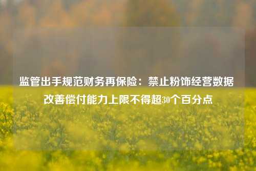 监管出手规范财务再保险：禁止粉饰经营数据 改善偿付能力上限不得超30个百分点