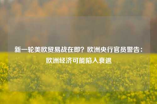 新一轮美欧贸易战在即？欧洲央行官员警告：欧洲经济可能陷入衰退