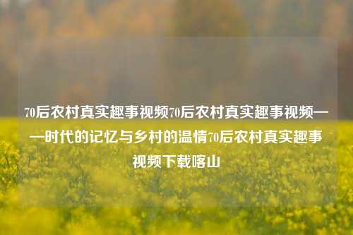 70后农村真实趣事视频70后农村真实趣事视频——时代的记忆与乡村的温情70后农村真实趣事视频下载喀山