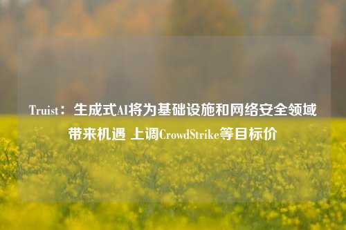 Truist：生成式AI将为基础设施和网络安全领域带来机遇 上调CrowdStrike等目标价