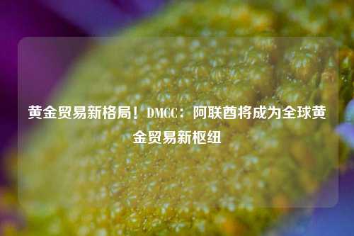 黄金贸易新格局！DMCC：阿联酋将成为全球黄金贸易新枢纽