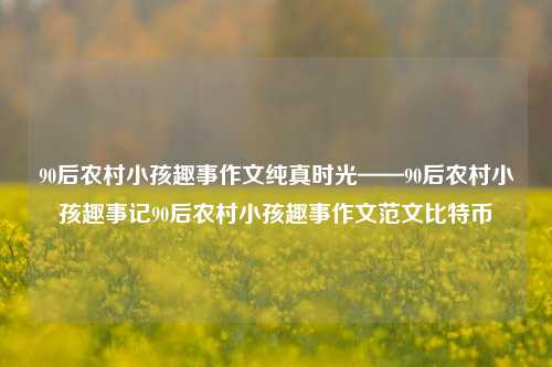 90后农村小孩趣事作文纯真时光——90后农村小孩趣事记90后农村小孩趣事作文范文比特币