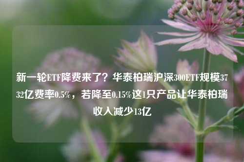 新一轮ETF降费来了？华泰柏瑞沪深300ETF规模3732亿费率0.5%，若降至0.15%这1只产品让华泰柏瑞收入减少13亿