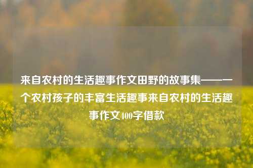 来自农村的生活趣事作文田野的故事集——一个农村孩子的丰富生活趣事来自农村的生活趣事作文400字借款