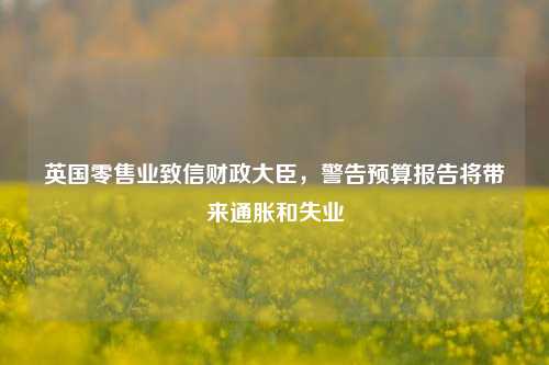 英国零售业致信财政大臣，警告预算报告将带来通胀和失业