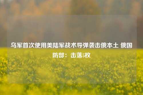 乌军首次使用美陆军战术导弹袭击俄本土 俄国防部：击落5枚