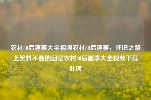 农村80后趣事大全视频农村80后趣事，怀旧之路上笑料不断的回忆农村80后趣事大全视频下载叶珂