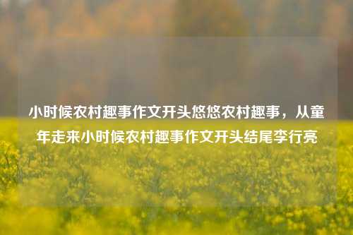 小时候农村趣事作文开头悠悠农村趣事，从童年走来小时候农村趣事作文开头结尾李行亮