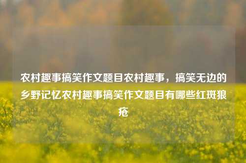 农村趣事搞笑作文题目农村趣事，搞笑无边的乡野记忆农村趣事搞笑作文题目有哪些红斑狼疮