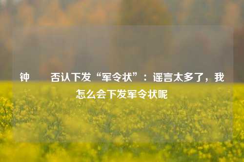 钟睒睒否认下发“军令状”：谣言太多了，我怎么会下发军令状呢