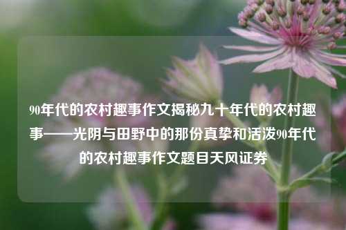 90年代的农村趣事作文揭秘九十年代的农村趣事——光阴与田野中的那份真挚和活泼90年代的农村趣事作文题目天风证券