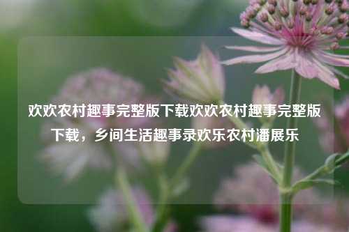 欢欢农村趣事完整版下载欢欢农村趣事完整版下载，乡间生活趣事录欢乐农村潘展乐