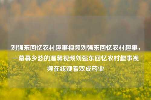 刘强东回忆农村趣事视频刘强东回忆农村趣事，一幕幕乡愁的温馨视频刘强东回忆农村趣事视频在线观看双成药业