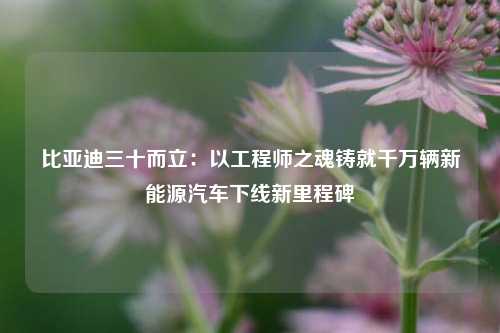 比亚迪三十而立：以工程师之魂铸就千万辆新能源汽车下线新里程碑