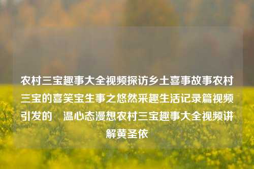 农村三宝趣事大全视频探访乡土喜事故事农村三宝的喜笑宝生事之悠然采趣生活记录篇视频引发的窎温心态漫想农村三宝趣事大全视频讲解黄圣依