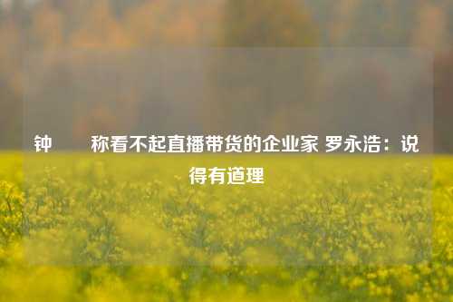 钟睒睒称看不起直播带货的企业家 罗永浩：说得有道理