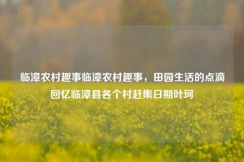 临漳农村趣事临漳农村趣事，田园生活的点滴回忆临漳县各个村赶集日期叶珂