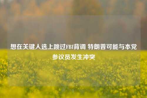 想在关键人选上跳过FBI背调 特朗普可能与本党参议员发生冲突