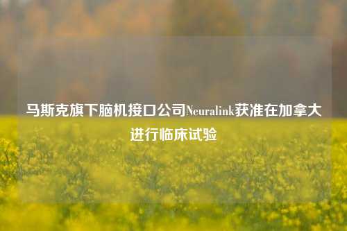 马斯克旗下脑机接口公司Neuralink获准在加拿大进行临床试验