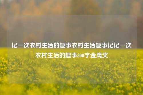 记一次农村生活的趣事农村生活趣事记记一次农村生活的趣事300字金鹰奖