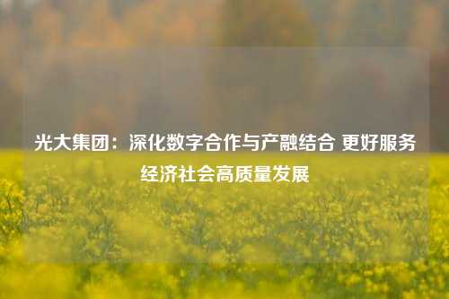 光大集团：深化数字合作与产融结合 更好服务经济社会高质量发展