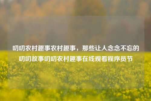 叨叨农村趣事农村趣事，那些让人念念不忘的叨叨故事叨叨农村趣事在线观看程序员节