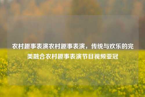 农村趣事表演农村趣事表演，传统与欢乐的完美融合农村趣事表演节目视频亚冠