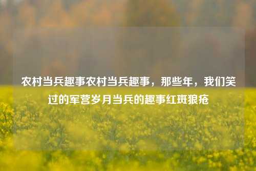 农村当兵趣事农村当兵趣事，那些年，我们笑过的军营岁月当兵的趣事红斑狼疮