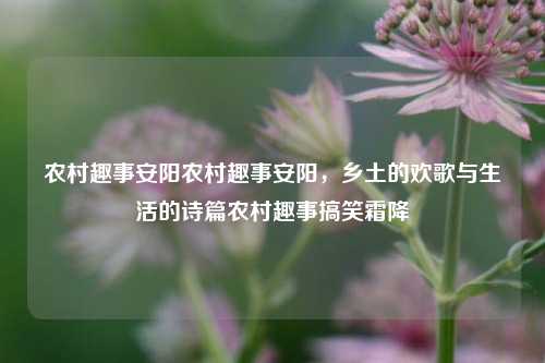 农村趣事安阳农村趣事安阳，乡土的欢歌与生活的诗篇农村趣事搞笑霜降